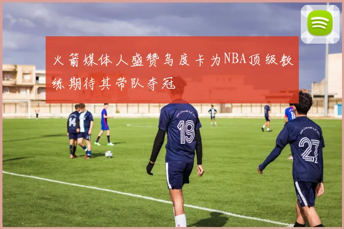 火箭媒体人盛赞乌度卡为NBA顶级教练期待其带队夺冠