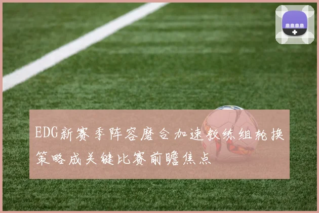 EDG新赛季阵容磨合加速教练组轮换策略成关键比赛前瞻焦点