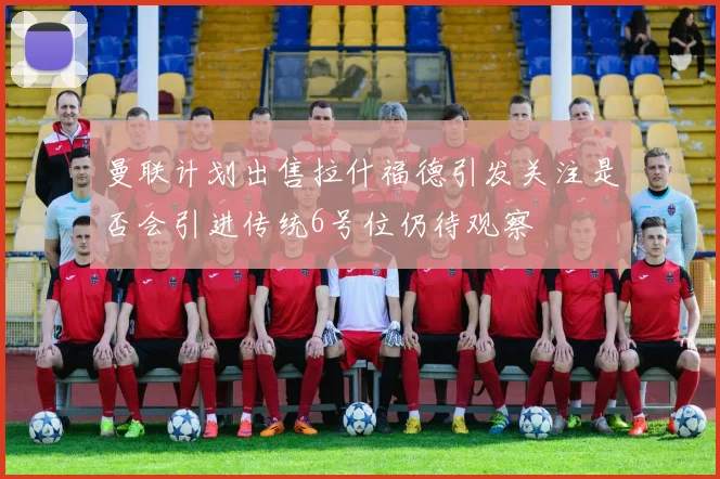 曼联计划出售拉什福德引发关注是否会引进传统6号位仍待观察