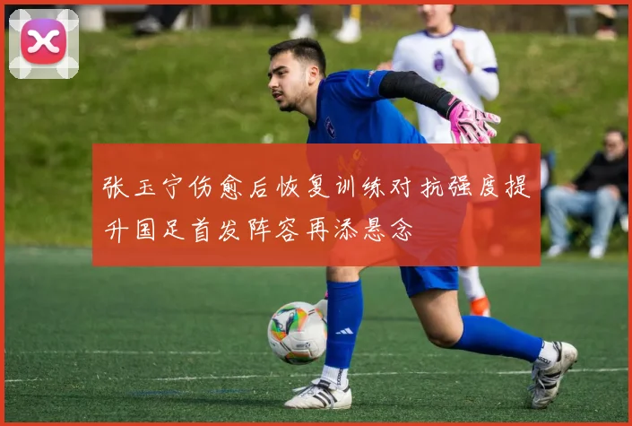 张玉宁伤愈后恢复训练对抗强度提升国足首发阵容再添悬念