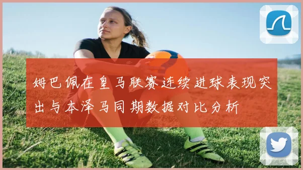 姆巴佩在皇马联赛连续进球表现突出与本泽马同期数据对比分析