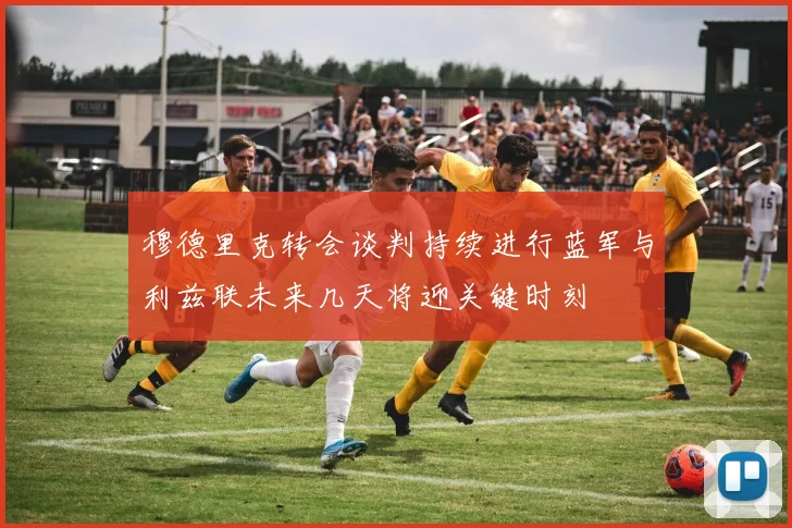 穆德里克转会谈判持续进行蓝军与利兹联未来几天将迎关键时刻