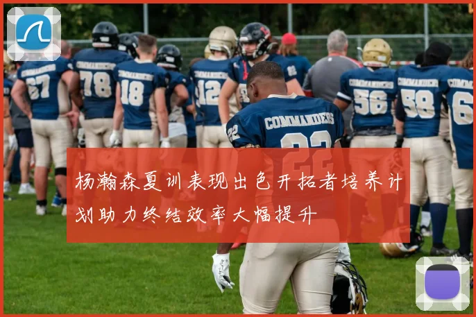 杨瀚森夏训表现出色开拓者培养计划助力终结效率大幅提升