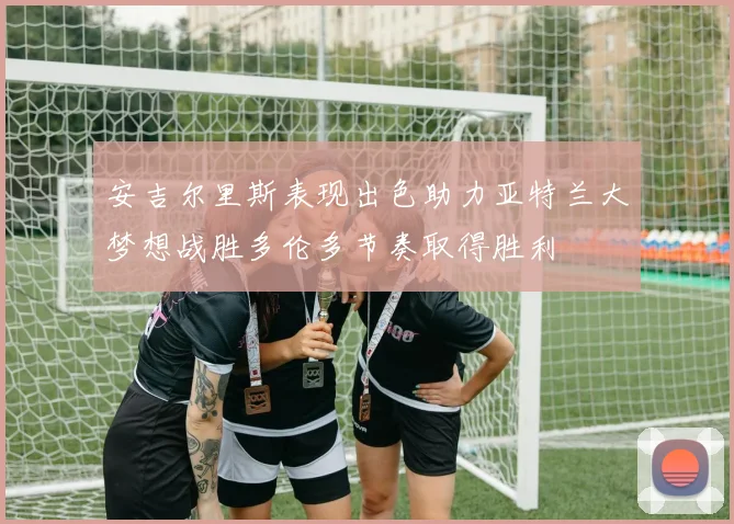 安吉尔里斯表现出色助力亚特兰大梦想战胜多伦多节奏取得胜利