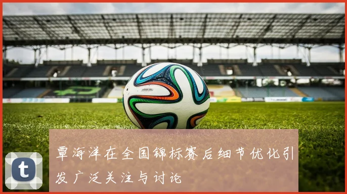覃海洋在全国锦标赛后细节优化引发广泛关注与讨论