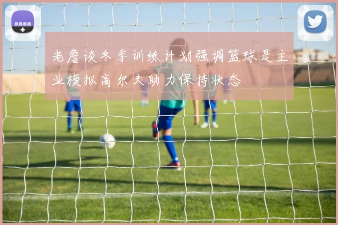 老詹谈冬季训练计划强调篮球是主业模拟高尔夫助力保持状态