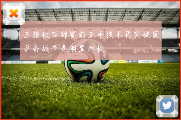 王楚钦亚锦赛前正手技术再突破国乒备战节奏明显加快